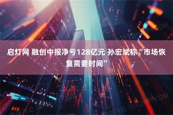 启灯网 融创中报净亏128亿元 孙宏斌称“市场恢复需要时间”