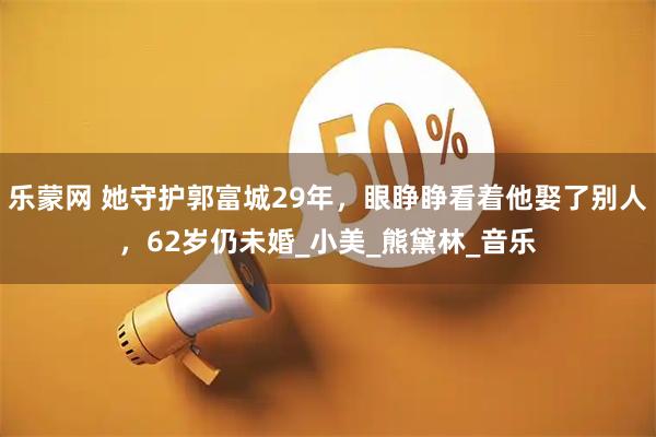 乐蒙网 她守护郭富城29年，眼睁睁看着他娶了别人，62岁仍未婚_小美_熊黛林_音乐