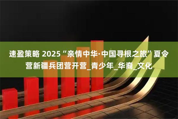 速盈策略 2025“亲情中华·中国寻根之旅”夏令营新疆兵团营开营_青少年_华裔_文化