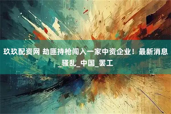 玖玖配资网 劫匪持枪闯入一家中资企业！最新消息_骚乱_中国_罢工