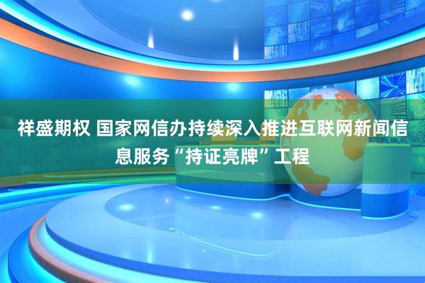 祥盛期权 国家网信办持续深入推进互联网新闻信息服务“持证亮牌”工程