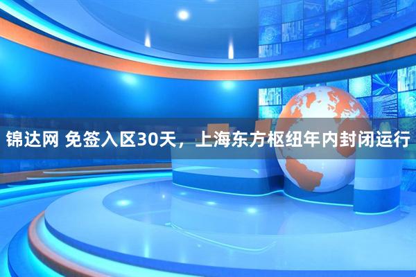 锦达网 免签入区30天，上海东方枢纽年内封闭运行