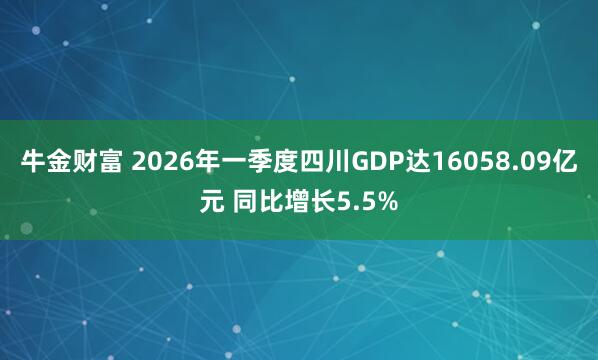 牛金财富 2026年一季度四川GDP达16058.09亿元 同比增长5.5%