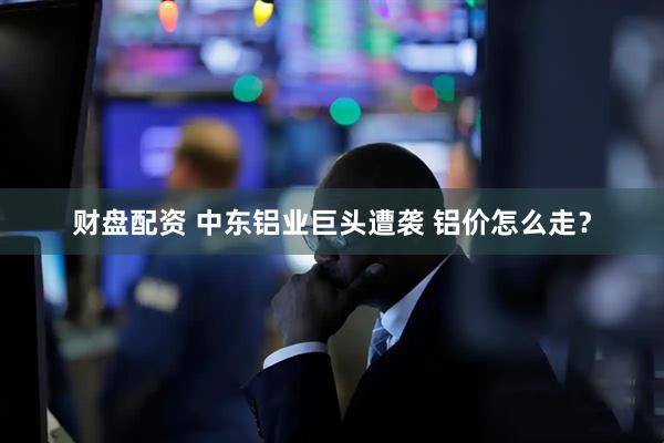 财盘配资 中东铝业巨头遭袭 铝价怎么走?