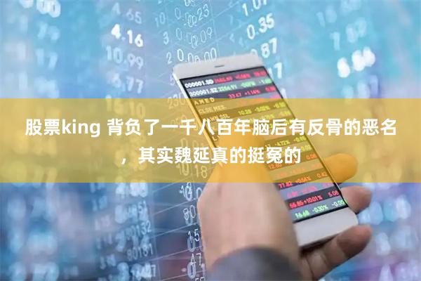 股票king 背负了一千八百年脑后有反骨的恶名,其实魏延真的挺冤的