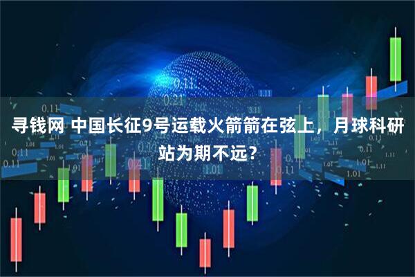 寻钱网 中国长征9号运载火箭箭在弦上,月球科研站为期不远?