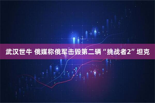 武汉世牛 俄媒称俄军击毁第二辆“挑战者2”坦克