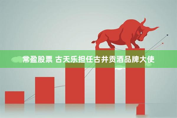 常盈股票 古天乐担任古井贡酒品牌大使