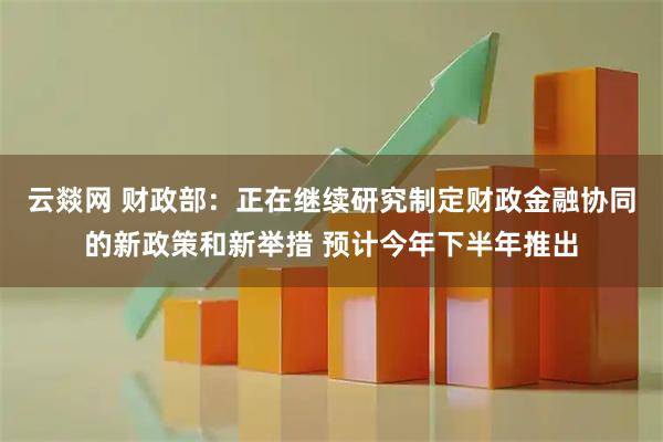 云燚网 财政部：正在继续研究制定财政金融协同的新政策和新举措 预计今年下半年推出