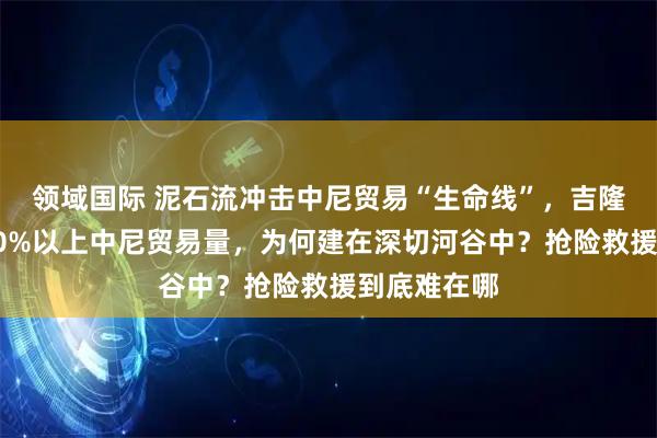 领域国际 泥石流冲击中尼贸易“生命线”，吉隆口岸承担60%以上中尼贸易量，为何建在深切河谷中？抢险救援到底难在哪