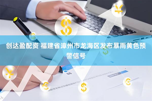 创达盈配资 福建省漳州市龙海区发布暴雨黄色预警信号